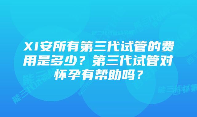 Xi安所有第三代试管的费用是多少？第三代试管对怀孕有帮助吗？