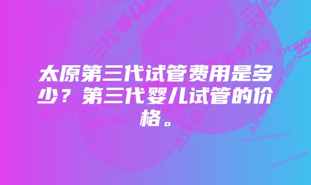 太原第三代试管费用是多少？第三代婴儿试管的价格。