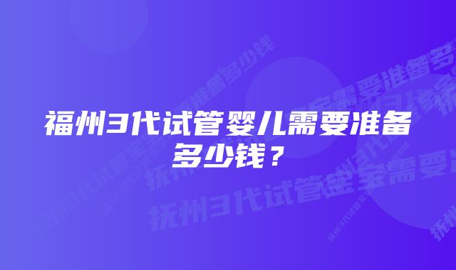 福州3代试管婴儿需要准备多少钱？