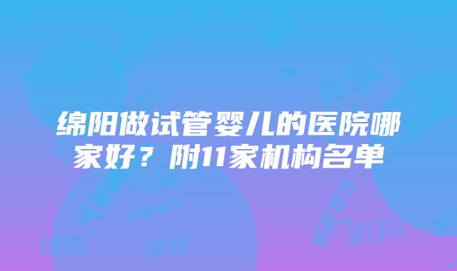 绵阳做试管婴儿的医院哪家好？附11家机构名单