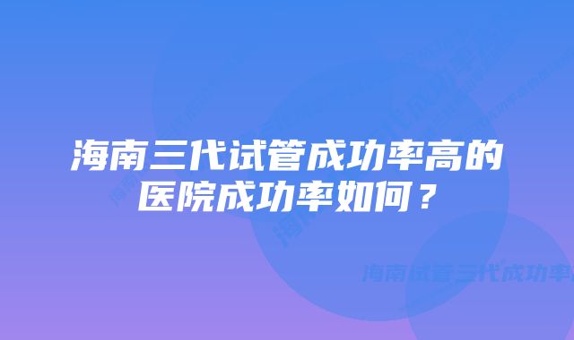 海南三代试管成功率高的医院成功率如何？