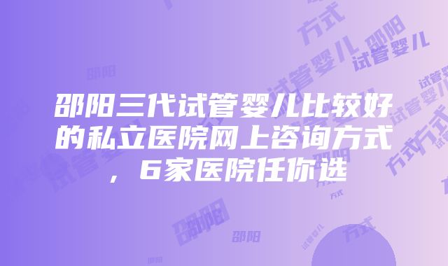 邵阳三代试管婴儿比较好的私立医院网上咨询方式，6家医院任你选