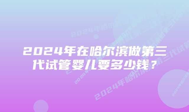 2024年在哈尔滨做第三代试管婴儿要多少钱？