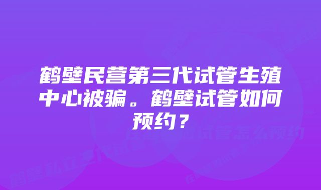 鹤壁民营第三代试管生殖中心被骗。鹤壁试管如何预约？