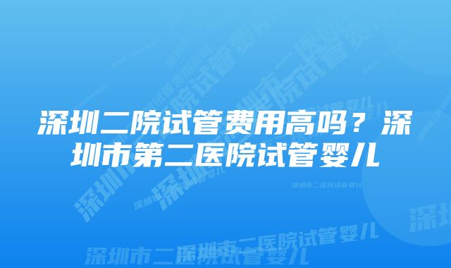 深圳二院试管费用高吗？深圳市第二医院试管婴儿