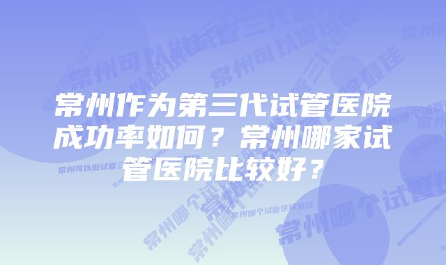 常州作为第三代试管医院成功率如何？常州哪家试管医院比较好？