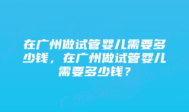 在广州做试管婴儿需要多少钱，在广州做试管婴儿需要多少钱？