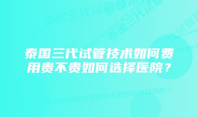 泰国三代试管技术如何费用贵不贵如何选择医院？