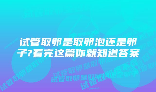 试管取卵是取卵泡还是卵子?看完这篇你就知道答案