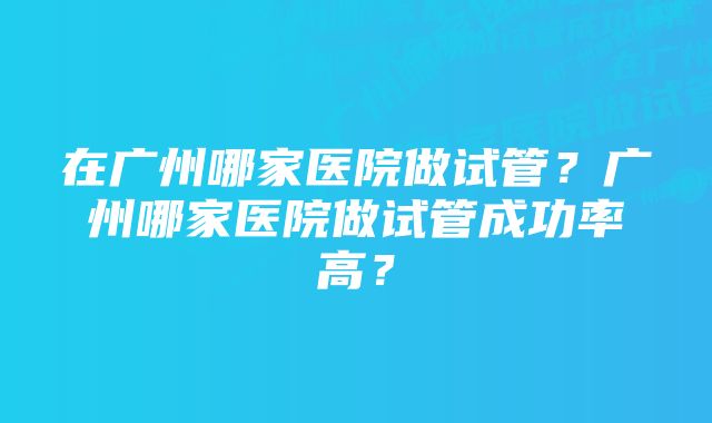 在广州哪家医院做试管？广州哪家医院做试管成功率高？