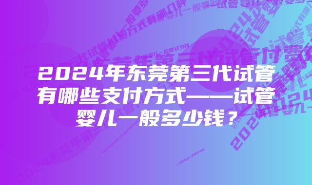 2024年东莞第三代试管有哪些支付方式——试管婴儿一般多少钱？