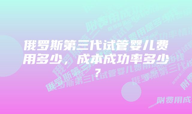 俄罗斯第三代试管婴儿费用多少，成本成功率多少？