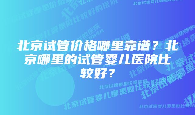 北京试管价格哪里靠谱？北京哪里的试管婴儿医院比较好？