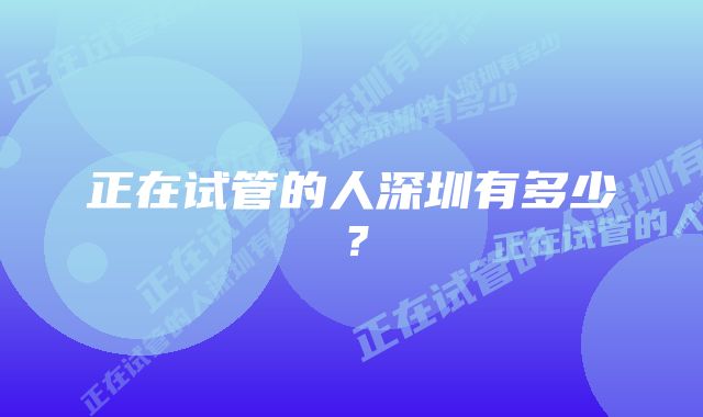 正在试管的人深圳有多少？