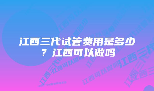 江西三代试管费用是多少？江西可以做吗