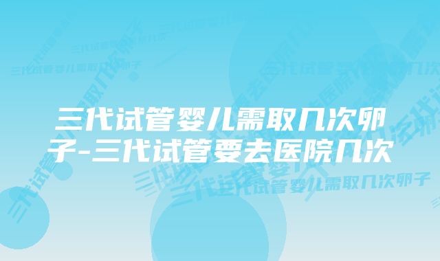 三代试管婴儿需取几次卵子-三代试管要去医院几次