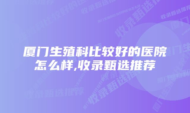 厦门生殖科比较好的医院怎么样,收录甄选推荐