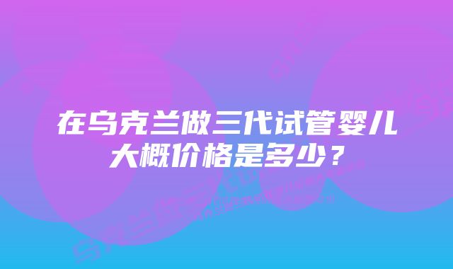 在乌克兰做三代试管婴儿大概价格是多少？