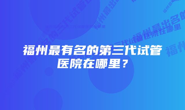 福州最有名的第三代试管医院在哪里？