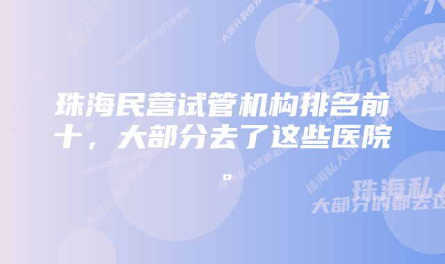 珠海民营试管机构排名前十，大部分去了这些医院。