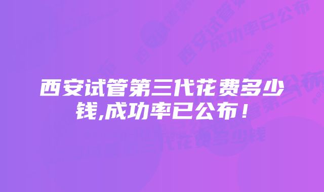 西安试管第三代花费多少钱,成功率已公布！