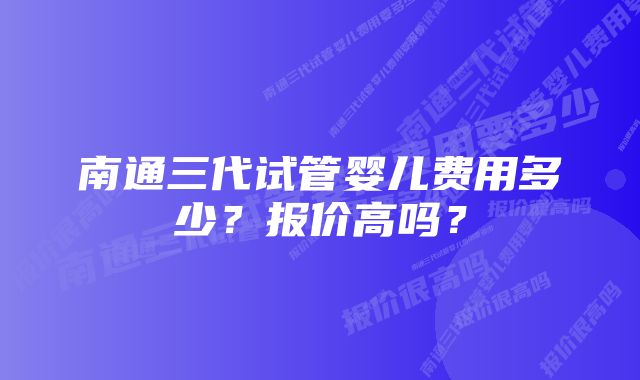 南通三代试管婴儿费用多少？报价高吗？