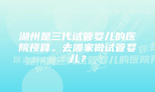 湖州是三代试管婴儿的医院预算。去哪家做试管婴儿？