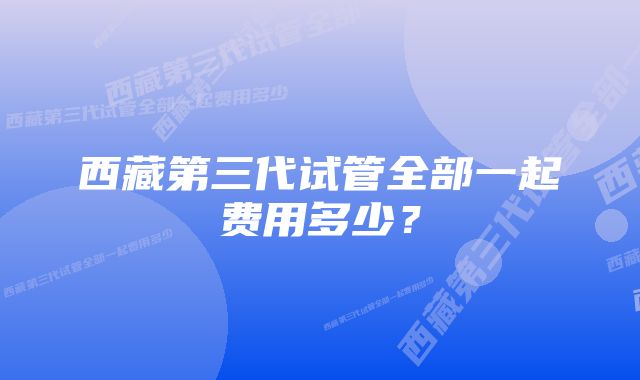 西藏第三代试管全部一起费用多少？