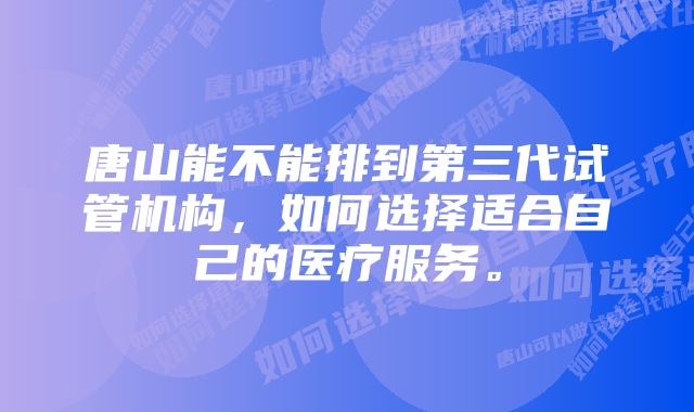 唐山能不能排到第三代试管机构，如何选择适合自己的医疗服务。