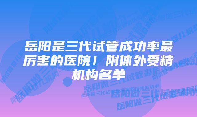 岳阳是三代试管成功率最厉害的医院！附体外受精机构名单