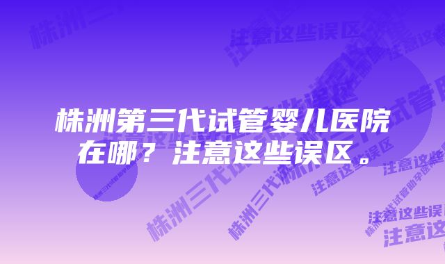 株洲第三代试管婴儿医院在哪？注意这些误区。