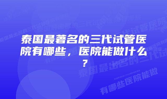 泰国最著名的三代试管医院有哪些，医院能做什么？