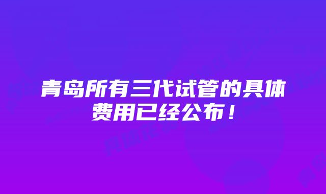 青岛所有三代试管的具体费用已经公布！