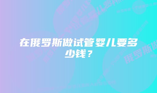 在俄罗斯做试管婴儿要多少钱？