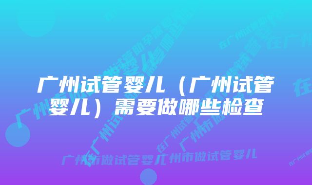 广州试管婴儿（广州试管婴儿）需要做哪些检查