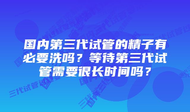 国内第三代试管的精子有必要洗吗？等待第三代试管需要很长时间吗？