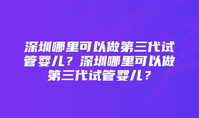 深圳哪里可以做第三代试管婴儿？深圳哪里可以做第三代试管婴儿？