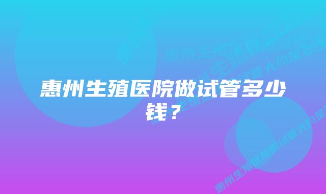 惠州生殖医院做试管多少钱？