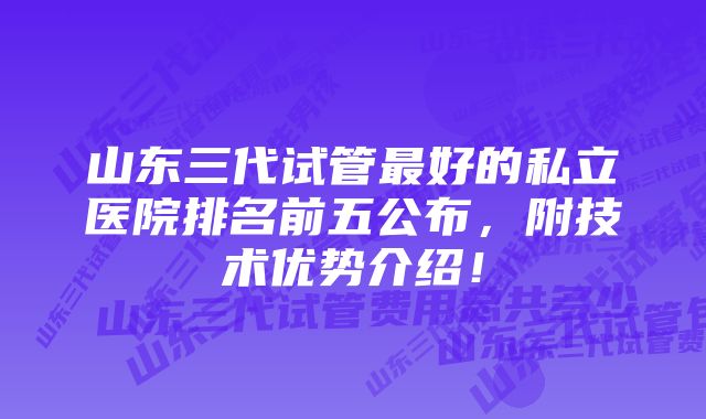 山东三代试管最好的私立医院排名前五公布，附技术优势介绍！