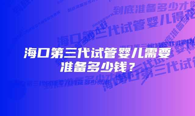 海口第三代试管婴儿需要准备多少钱？