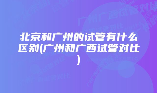 北京和广州的试管有什么区别(广州和广西试管对比)