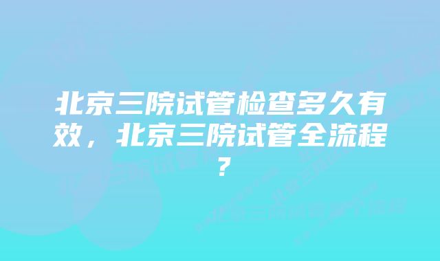 北京三院试管检查多久有效，北京三院试管全流程？