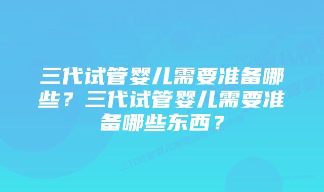 三代试管婴儿需要准备哪些？三代试管婴儿需要准备哪些东西？