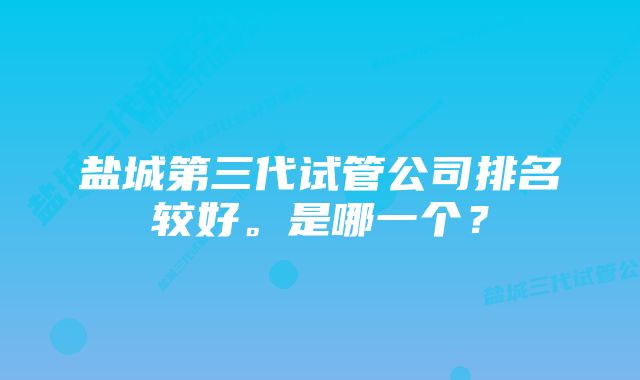 盐城第三代试管公司排名较好。是哪一个？