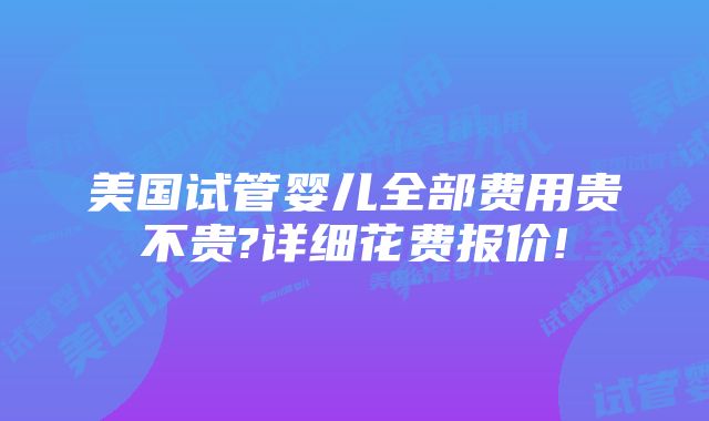 美国试管婴儿全部费用贵不贵?详细花费报价!