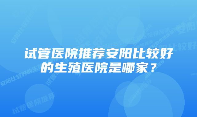 试管医院推荐安阳比较好的生殖医院是哪家？