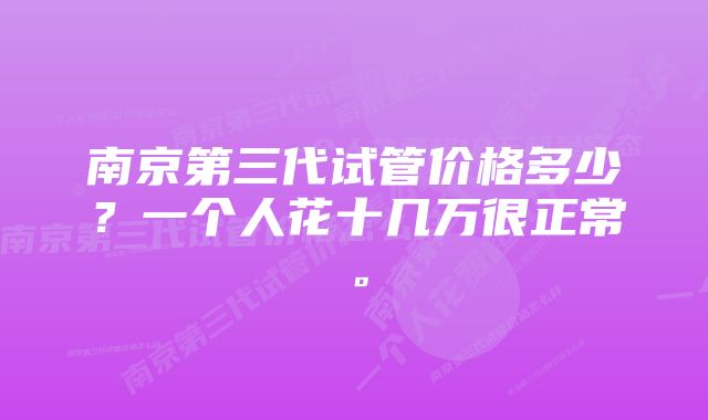 南京第三代试管价格多少？一个人花十几万很正常。