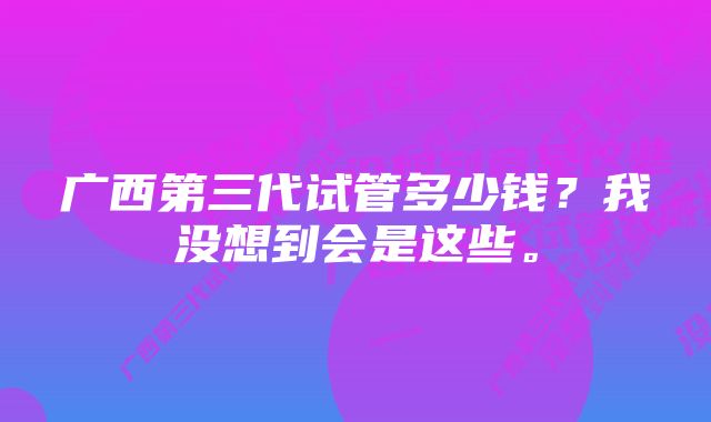 广西第三代试管多少钱？我没想到会是这些。