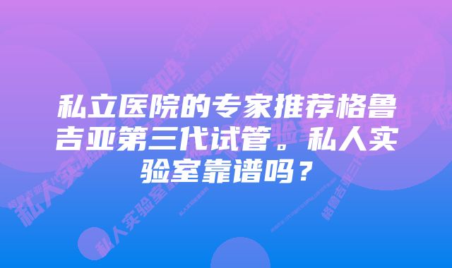 私立医院的专家推荐格鲁吉亚第三代试管。私人实验室靠谱吗？