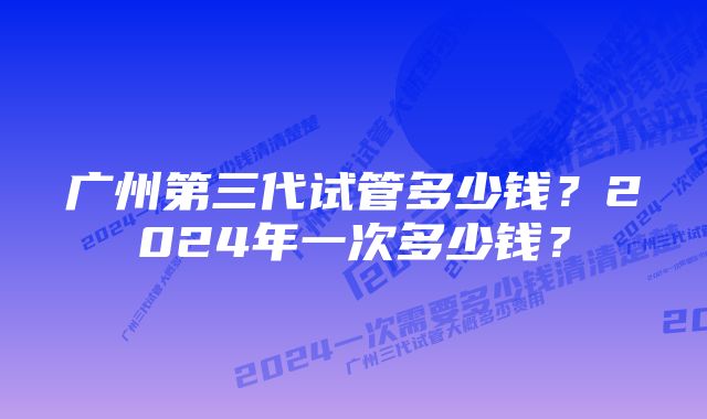 广州第三代试管多少钱？2024年一次多少钱？